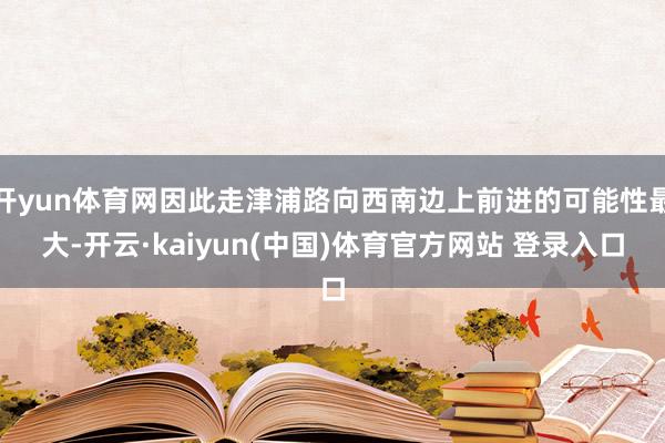 开yun体育网因此走津浦路向西南边上前进的可能性最大-开云·kaiyun(中国)体育官方网站 登录入口