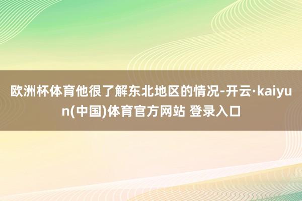 欧洲杯体育他很了解东北地区的情况-开云·kaiyun(中国)体育官方网站 登录入口