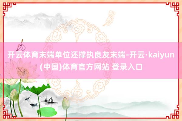 开云体育末端单位还撑执良友末端-开云·kaiyun(中国)体育官方网站 登录入口