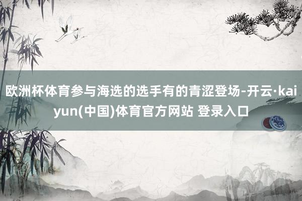 欧洲杯体育参与海选的选手有的青涩登场-开云·kaiyun(中国)体育官方网站 登录入口