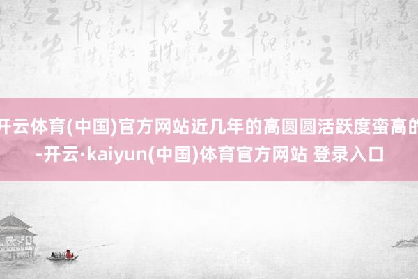 开云体育(中国)官方网站近几年的高圆圆活跃度蛮高的-开云·kaiyun(中国)体育官方网站 登录入口
