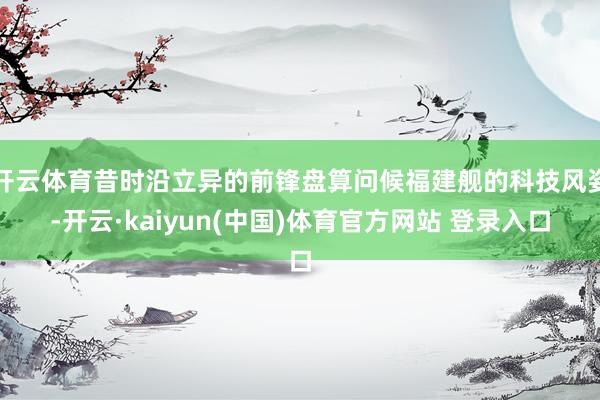 开云体育昔时沿立异的前锋盘算问候福建舰的科技风姿-开云·kaiyun(中国)体育官方网站 登录入口