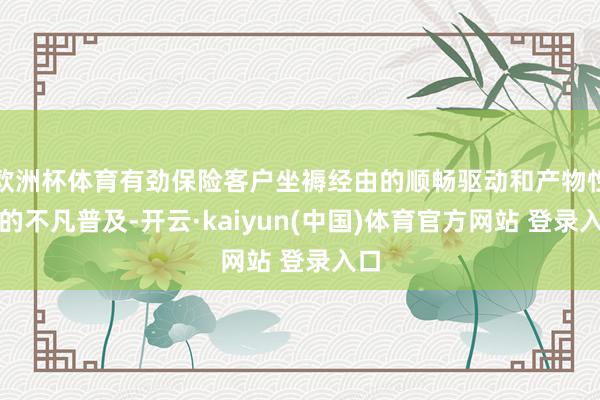 欧洲杯体育有劲保险客户坐褥经由的顺畅驱动和产物性量的不凡普及-开云·kaiyun(中国)体育官方网站 登录入口