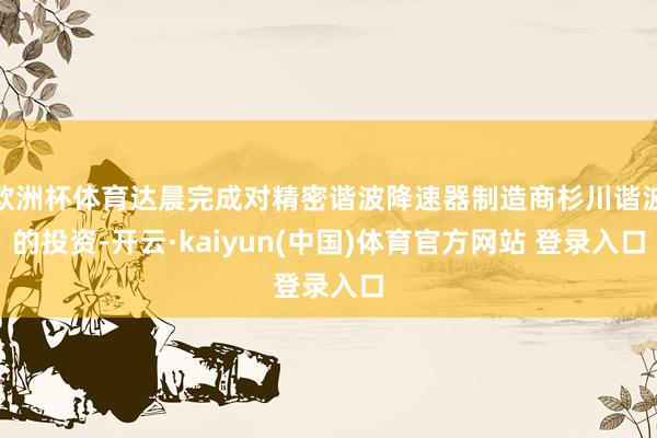 欧洲杯体育达晨完成对精密谐波降速器制造商杉川谐波的投资-开云·kaiyun(中国)体育官方网站 登录入口
