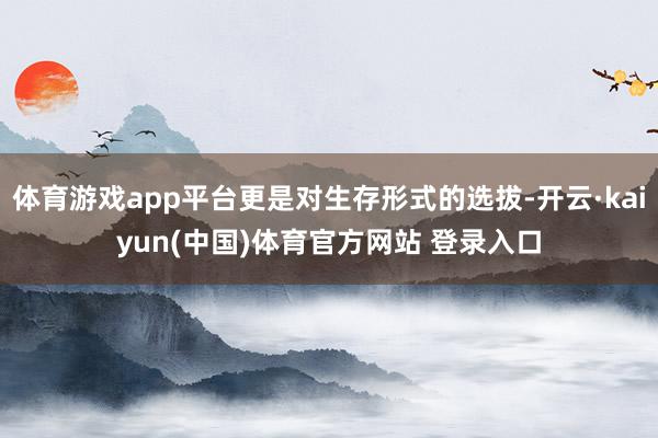 体育游戏app平台更是对生存形式的选拔-开云·kaiyun(中国)体育官方网站 登录入口
