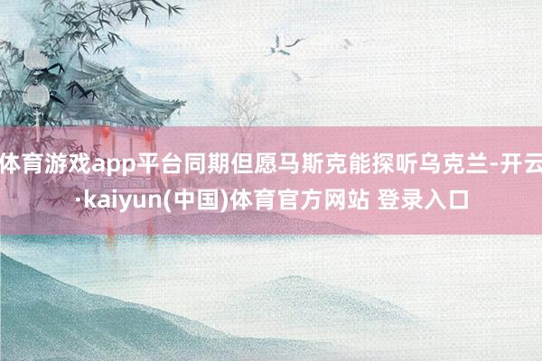 体育游戏app平台同期但愿马斯克能探听乌克兰-开云·kaiyun(中国)体育官方网站 登录入口