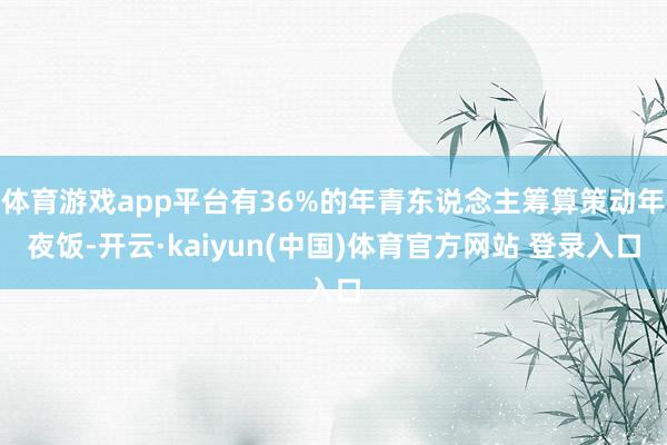 体育游戏app平台有36%的年青东说念主筹算策动年夜饭-开云·kaiyun(中国)体育官方网站 登录入口