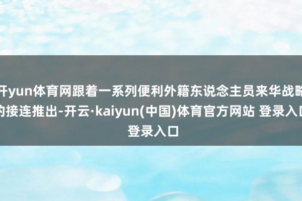 开yun体育网跟着一系列便利外籍东说念主员来华战略的接连推出-开云·kaiyun(中国)体育官方网站 登录入口
