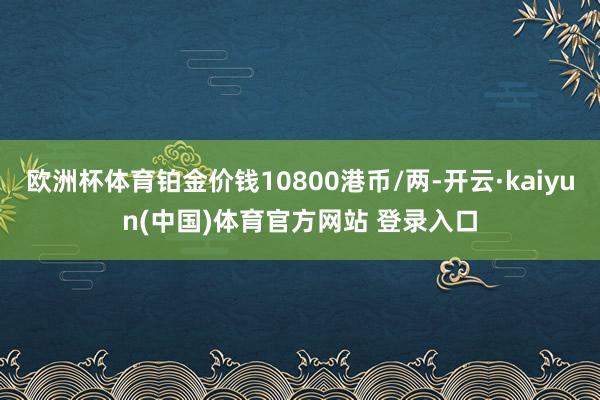 欧洲杯体育铂金价钱10800港币/两-开云·kaiyun(中国)体育官方网站 登录入口