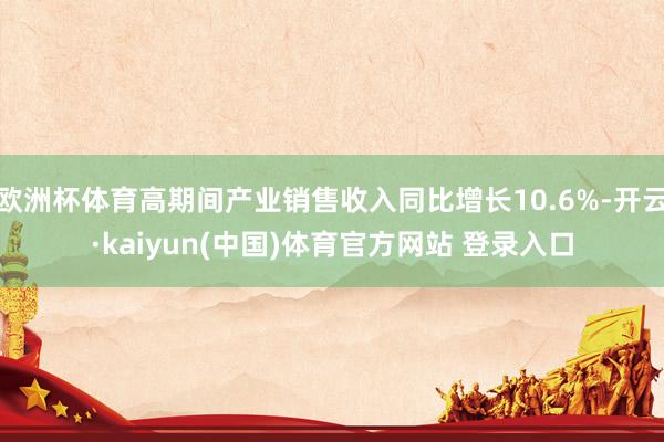 欧洲杯体育高期间产业销售收入同比增长10.6%-开云·kaiyun(中国)体育官方网站 登录入口