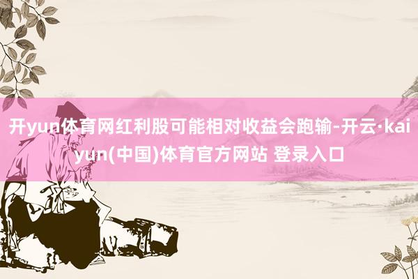 开yun体育网红利股可能相对收益会跑输-开云·kaiyun(中国)体育官方网站 登录入口