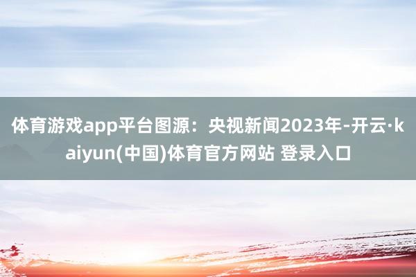 体育游戏app平台图源：央视新闻2023年-开云·kaiyun(中国)体育官方网站 登录入口