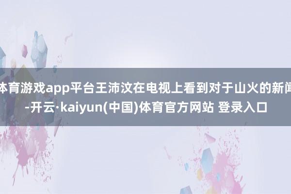 体育游戏app平台王沛汶在电视上看到对于山火的新闻-开云·kaiyun(中国)体育官方网站 登录入口