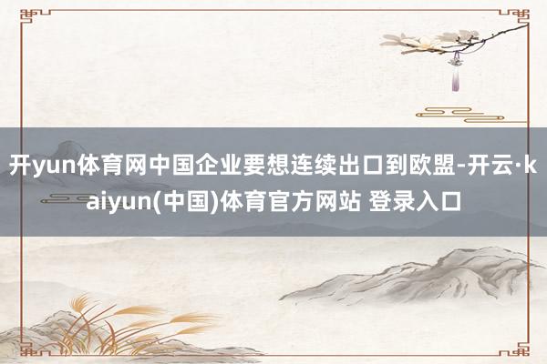 开yun体育网中国企业要想连续出口到欧盟-开云·kaiyun(中国)体育官方网站 登录入口