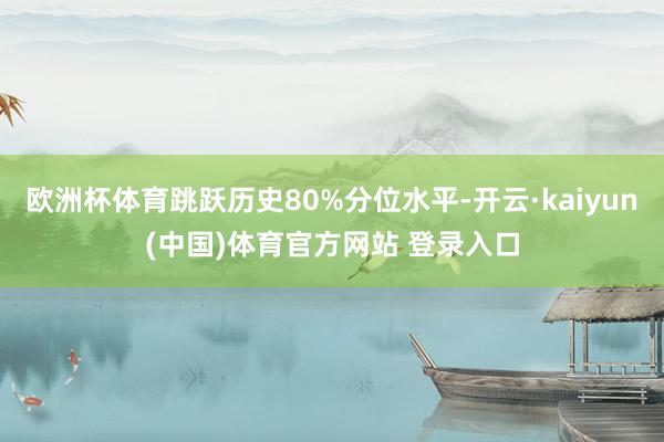 欧洲杯体育跳跃历史80%分位水平-开云·kaiyun(中国)体育官方网站 登录入口