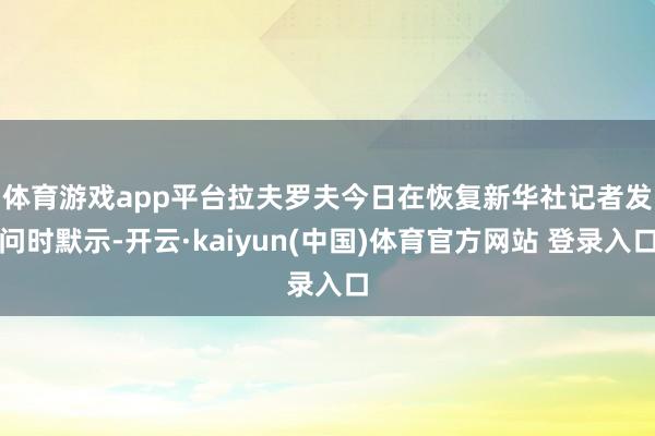 体育游戏app平台　　拉夫罗夫今日在恢复新华社记者发问时默示-开云·kaiyun(中国)体育官方网站 登录入口