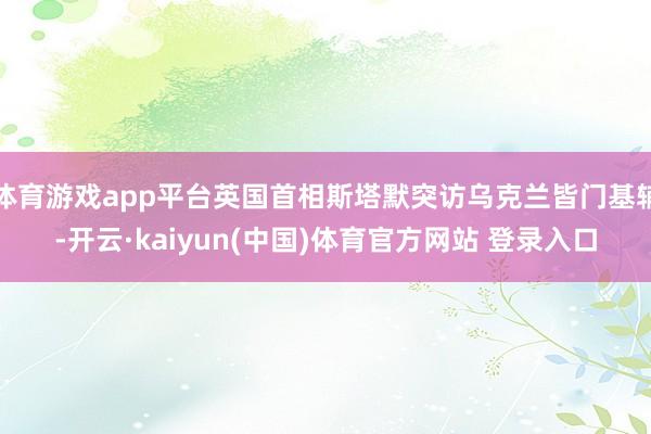 体育游戏app平台英国首相斯塔默突访乌克兰皆门基辅-开云·kaiyun(中国)体育官方网站 登录入口