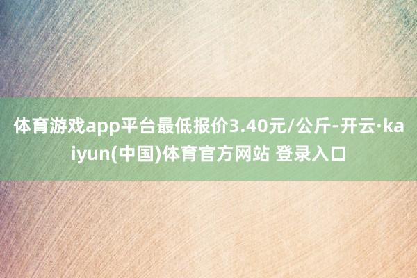 体育游戏app平台最低报价3.40元/公斤-开云·kaiyun(中国)体育官方网站 登录入口