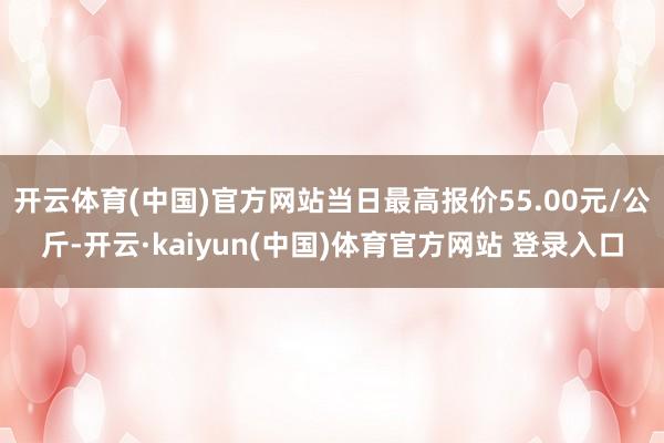 开云体育(中国)官方网站当日最高报价55.00元/公斤-开云·kaiyun(中国)体育官方网站 登录入口