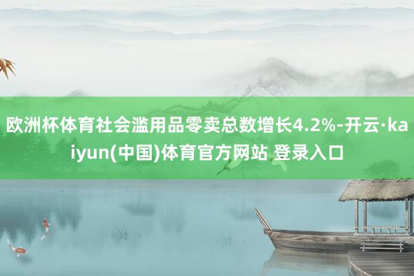 欧洲杯体育社会滥用品零卖总数增长4.2%-开云·kaiyun(中国)体育官方网站 登录入口