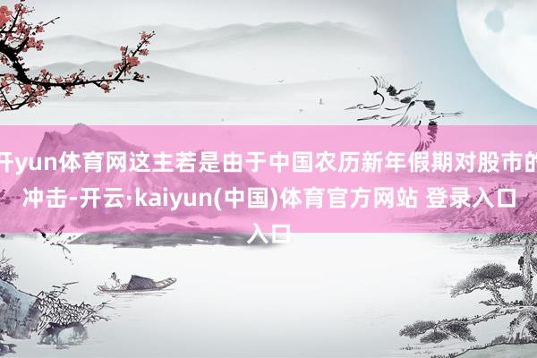 开yun体育网这主若是由于中国农历新年假期对股市的冲击-开云·kaiyun(中国)体育官方网站 登录入口