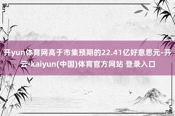 开yun体育网高于市集预期的22.41亿好意思元-开云·kaiyun(中国)体育官方网站 登录入口