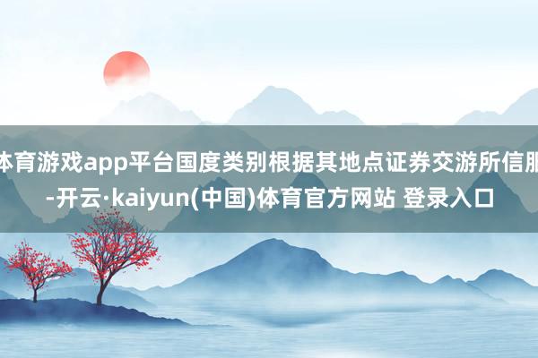 体育游戏app平台国度类别根据其地点证券交游所信服-开云·kaiyun(中国)体育官方网站 登录入口