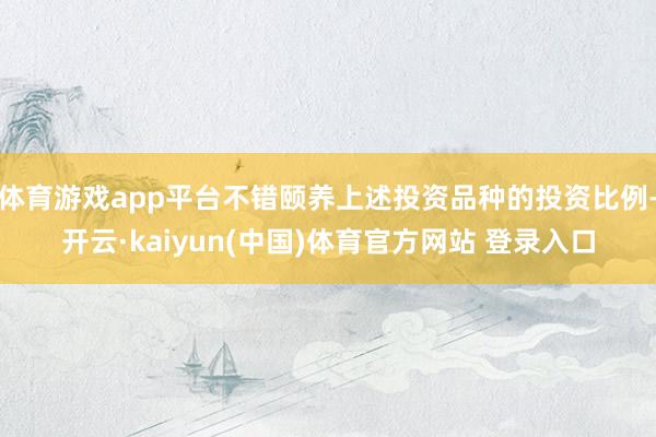 体育游戏app平台不错颐养上述投资品种的投资比例-开云·kaiyun(中国)体育官方网站 登录入口