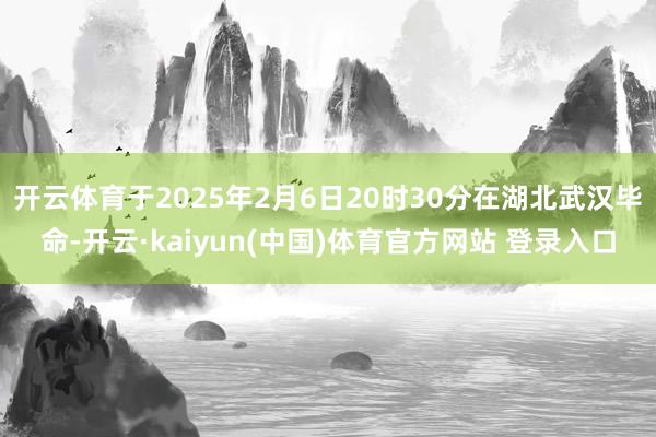 开云体育于2025年2月6日20时30分在湖北武汉毕命-开云·kaiyun(中国)体育官方网站 登录入口