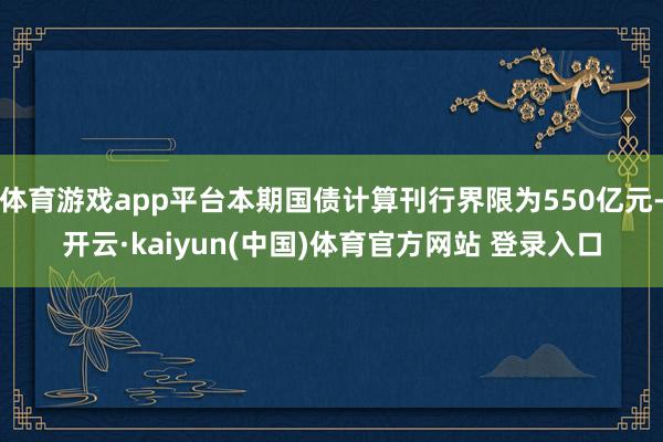 体育游戏app平台本期国债计算刊行界限为550亿元-开云·kaiyun(中国)体育官方网站 登录入口
