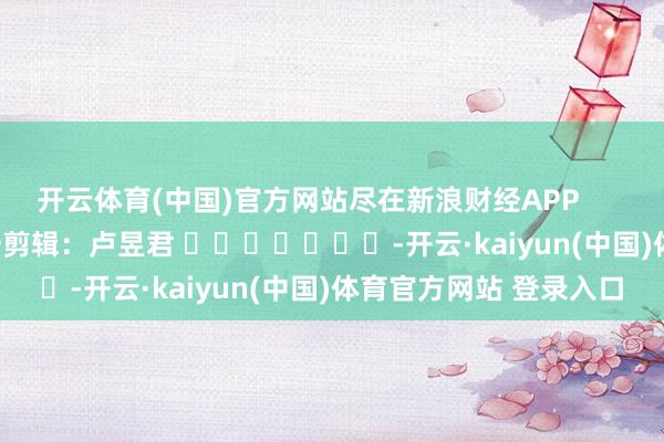 开云体育(中国)官方网站尽在新浪财经APP 职守剪辑:卢昱君 -开云·kaiyun(中国)体育官方网站 登录入口
