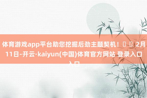 体育游戏app平台助您挖掘后劲主题契机! 2月11日-开云·kaiyun(中国)体育官方网站 登录入口