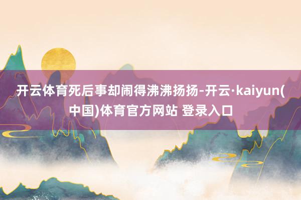 开云体育死后事却闹得沸沸扬扬-开云·kaiyun(中国)体育官方网站 登录入口