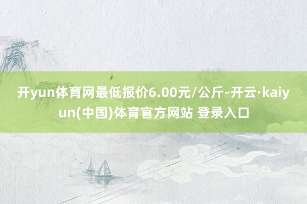 开yun体育网最低报价6.00元/公斤-开云·kaiyun(中国)体育官方网站 登录入口