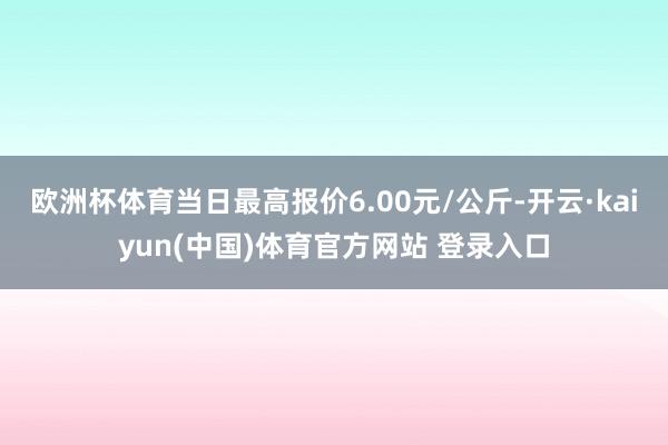 欧洲杯体育当日最高报价6.00元/公斤-开云·kaiyun(中国)体育官方网站 登录入口