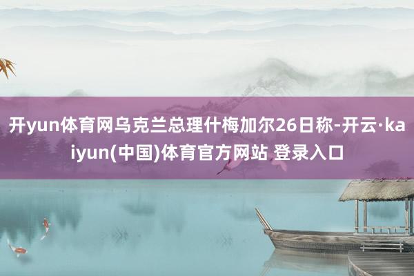 开yun体育网乌克兰总理什梅加尔26日称-开云·kaiyun(中国)体育官方网站 登录入口