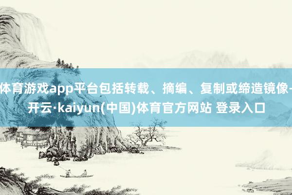 体育游戏app平台包括转载、摘编、复制或缔造镜像-开云·kaiyun(中国)体育官方网站 登录入口