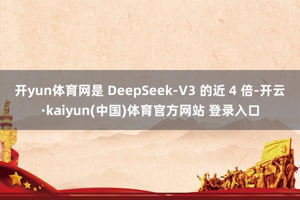 开yun体育网是 DeepSeek-V3 的近 4 倍-开云·kaiyun(中国)体育官方网站 登录入口