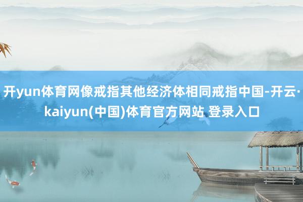 开yun体育网像戒指其他经济体相同戒指中国-开云·kaiyun(中国)体育官方网站 登录入口