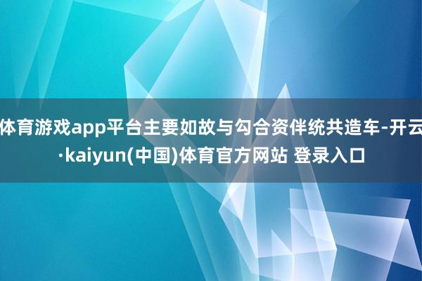 体育游戏app平台主要如故与勾合资伴统共造车-开云·kaiyun(中国)体育官方网站 登录入口
