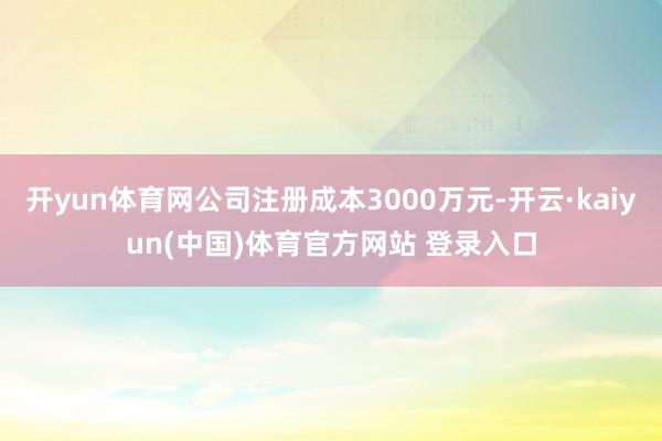 开yun体育网公司注册成本3000万元-开云·kaiyun(中国)体育官方网站 登录入口