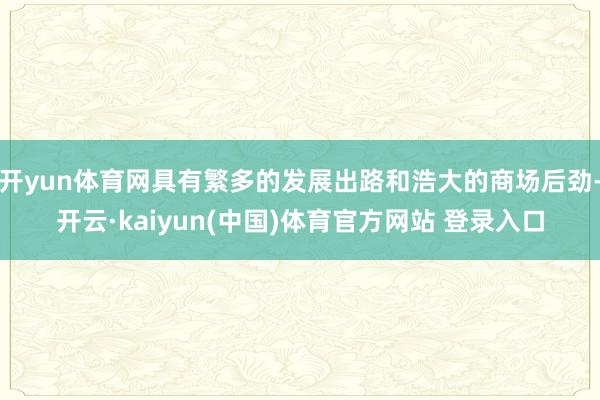 开yun体育网具有繁多的发展出路和浩大的商场后劲-开云·kaiyun(中国)体育官方网站 登录入口