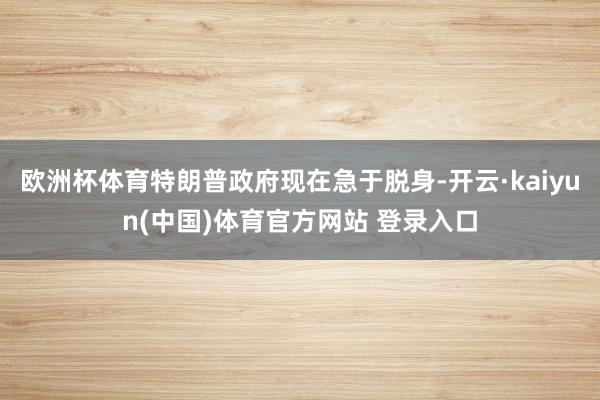 欧洲杯体育特朗普政府现在急于脱身-开云·kaiyun(中国)体育官方网站 登录入口