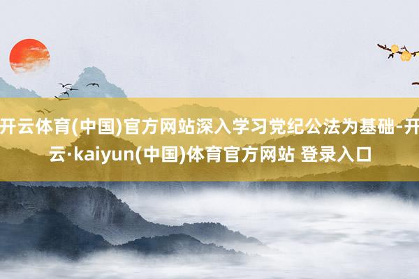 开云体育(中国)官方网站深入学习党纪公法为基础-开云·kaiyun(中国)体育官方网站 登录入口