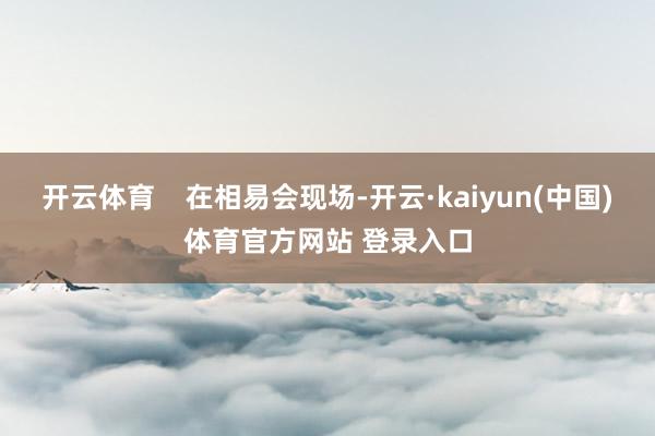 开云体育    在相易会现场-开云·kaiyun(中国)体育官方网站 登录入口