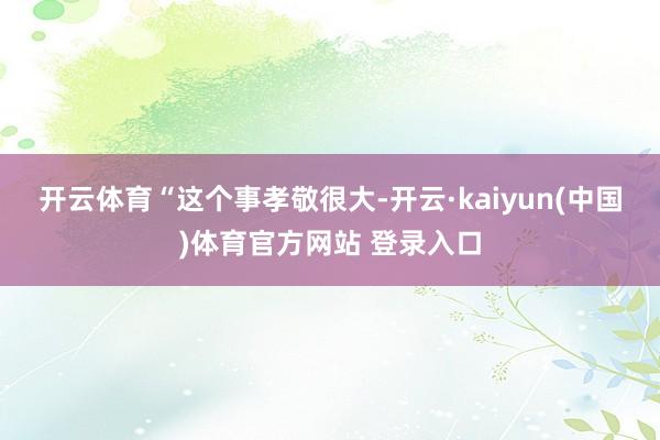 开云体育　　“这个事孝敬很大-开云·kaiyun(中国)体育官方网站 登录入口