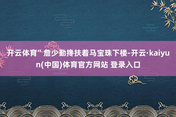 开云体育”詹少勤搀扶着马宝珠下楼-开云·kaiyun(中国)体育官方网站 登录入口