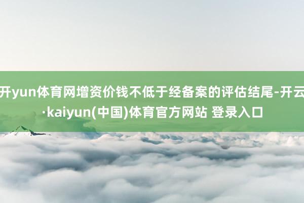 开yun体育网增资价钱不低于经备案的评估结尾-开云·kaiyun(中国)体育官方网站 登录入口