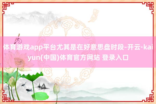 体育游戏app平台尤其是在好意思盘时段-开云·kaiyun(中国)体育官方网站 登录入口