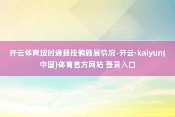 开云体育按时通报技俩施展情况-开云·kaiyun(中国)体育官方网站 登录入口